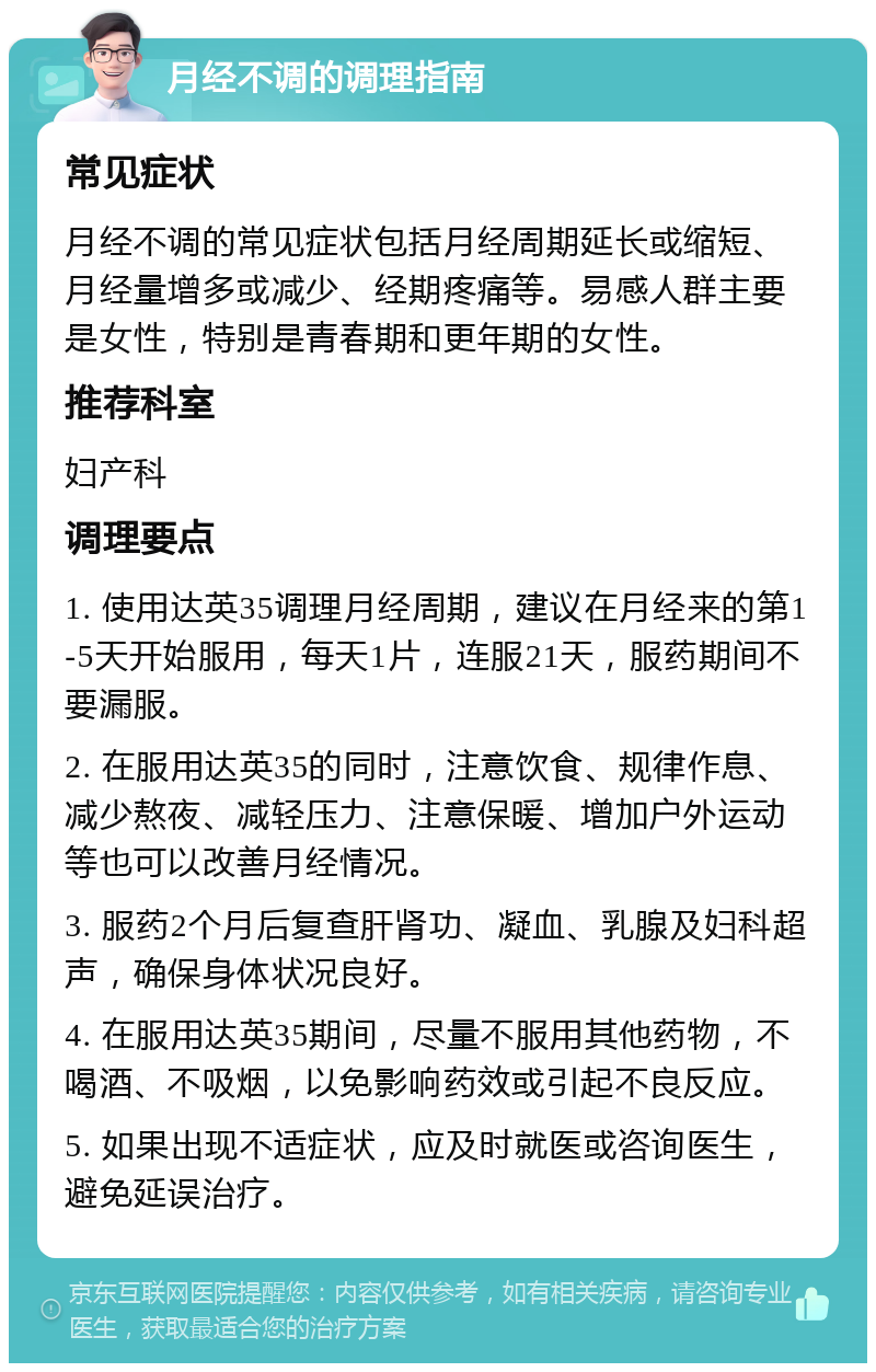 月经不调的调理指南 常见症状 月经不调的常见症状包括月经周期延长或缩短、月经量增多或减少、经期疼痛等。易感人群主要是女性，特别是青春期和更年期的女性。 推荐科室 妇产科 调理要点 1. 使用达英35调理月经周期，建议在月经来的第1-5天开始服用，每天1片，连服21天，服药期间不要漏服。 2. 在服用达英35的同时，注意饮食、规律作息、减少熬夜、减轻压力、注意保暖、增加户外运动等也可以改善月经情况。 3. 服药2个月后复查肝肾功、凝血、乳腺及妇科超声，确保身体状况良好。 4. 在服用达英35期间，尽量不服用其他药物，不喝酒、不吸烟，以免影响药效或引起不良反应。 5. 如果出现不适症状，应及时就医或咨询医生，避免延误治疗。