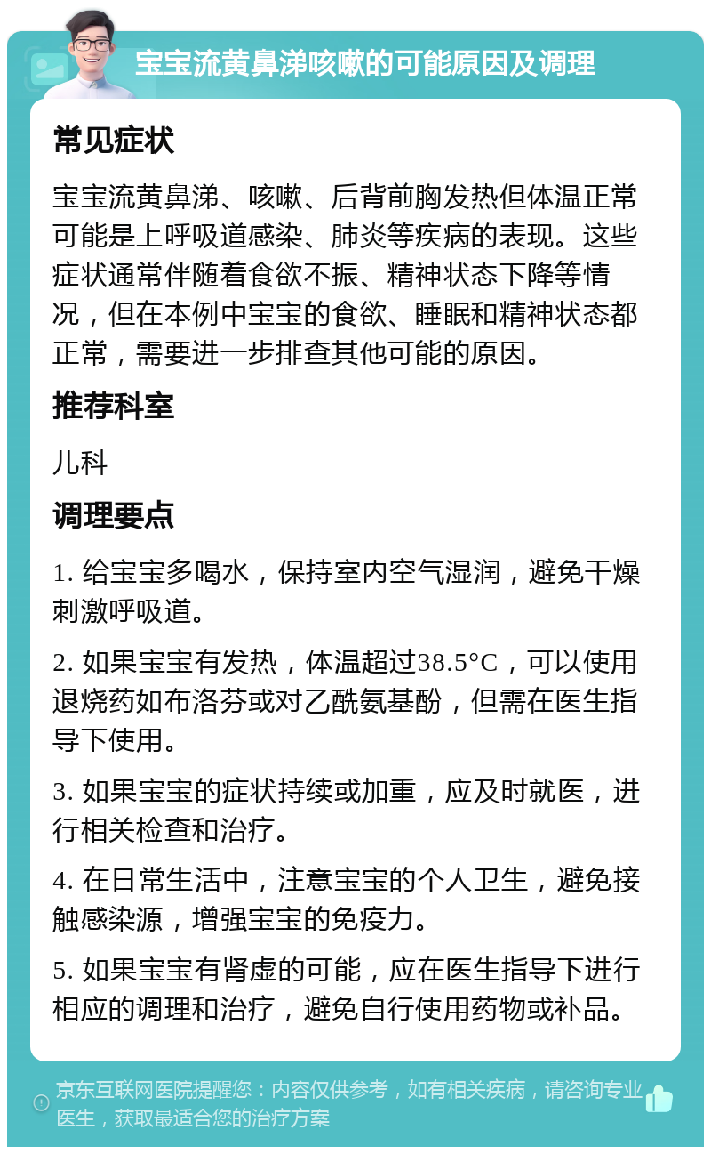 宝宝流黄鼻涕咳嗽的可能原因及调理 常见症状 宝宝流黄鼻涕、咳嗽、后背前胸发热但体温正常可能是上呼吸道感染、肺炎等疾病的表现。这些症状通常伴随着食欲不振、精神状态下降等情况，但在本例中宝宝的食欲、睡眠和精神状态都正常，需要进一步排查其他可能的原因。 推荐科室 儿科 调理要点 1. 给宝宝多喝水，保持室内空气湿润，避免干燥刺激呼吸道。 2. 如果宝宝有发热，体温超过38.5°C，可以使用退烧药如布洛芬或对乙酰氨基酚，但需在医生指导下使用。 3. 如果宝宝的症状持续或加重，应及时就医，进行相关检查和治疗。 4. 在日常生活中，注意宝宝的个人卫生，避免接触感染源，增强宝宝的免疫力。 5. 如果宝宝有肾虚的可能，应在医生指导下进行相应的调理和治疗，避免自行使用药物或补品。