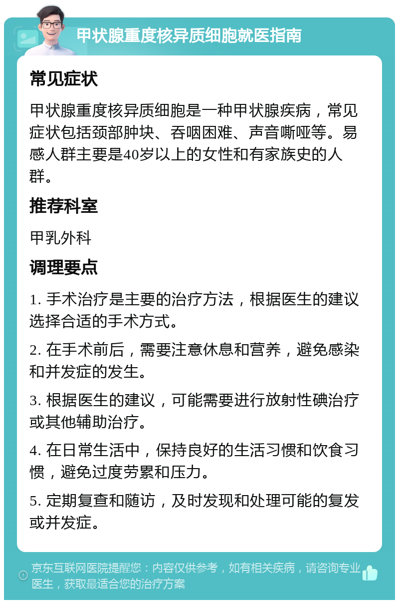 甲状腺重度核异质细胞就医指南 常见症状 甲状腺重度核异质细胞是一种甲状腺疾病，常见症状包括颈部肿块、吞咽困难、声音嘶哑等。易感人群主要是40岁以上的女性和有家族史的人群。 推荐科室 甲乳外科 调理要点 1. 手术治疗是主要的治疗方法，根据医生的建议选择合适的手术方式。 2. 在手术前后，需要注意休息和营养，避免感染和并发症的发生。 3. 根据医生的建议，可能需要进行放射性碘治疗或其他辅助治疗。 4. 在日常生活中，保持良好的生活习惯和饮食习惯，避免过度劳累和压力。 5. 定期复查和随访，及时发现和处理可能的复发或并发症。