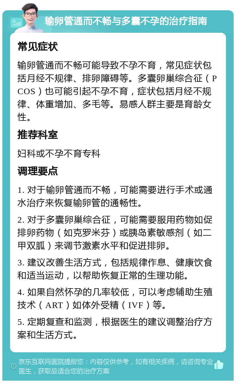 输卵管通而不畅与多囊不孕的治疗指南 常见症状 输卵管通而不畅可能导致不孕不育，常见症状包括月经不规律、排卵障碍等。多囊卵巢综合征（PCOS）也可能引起不孕不育，症状包括月经不规律、体重增加、多毛等。易感人群主要是育龄女性。 推荐科室 妇科或不孕不育专科 调理要点 1. 对于输卵管通而不畅，可能需要进行手术或通水治疗来恢复输卵管的通畅性。 2. 对于多囊卵巢综合征，可能需要服用药物如促排卵药物（如克罗米芬）或胰岛素敏感剂（如二甲双胍）来调节激素水平和促进排卵。 3. 建议改善生活方式，包括规律作息、健康饮食和适当运动，以帮助恢复正常的生理功能。 4. 如果自然怀孕的几率较低，可以考虑辅助生殖技术（ART）如体外受精（IVF）等。 5. 定期复查和监测，根据医生的建议调整治疗方案和生活方式。