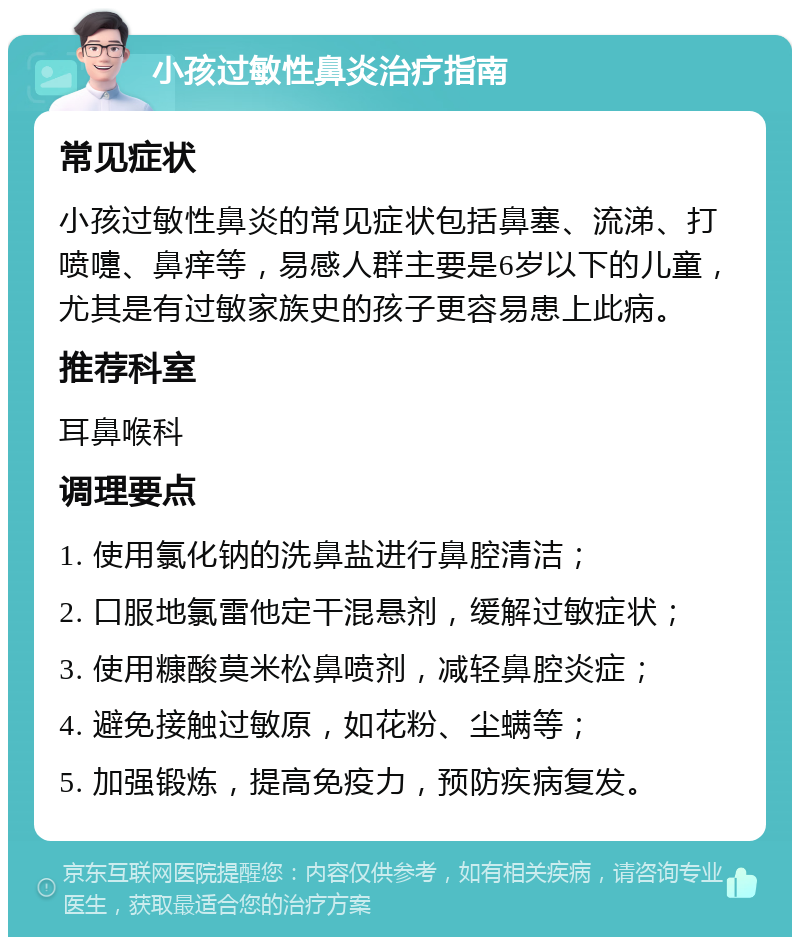 小孩过敏性鼻炎治疗指南 常见症状 小孩过敏性鼻炎的常见症状包括鼻塞、流涕、打喷嚏、鼻痒等，易感人群主要是6岁以下的儿童，尤其是有过敏家族史的孩子更容易患上此病。 推荐科室 耳鼻喉科 调理要点 1. 使用氯化钠的洗鼻盐进行鼻腔清洁； 2. 口服地氯雷他定干混悬剂，缓解过敏症状； 3. 使用糠酸莫米松鼻喷剂，减轻鼻腔炎症； 4. 避免接触过敏原，如花粉、尘螨等； 5. 加强锻炼，提高免疫力，预防疾病复发。