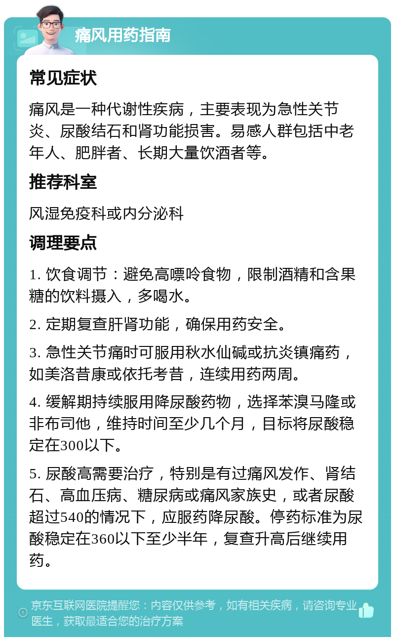 痛风用药指南 常见症状 痛风是一种代谢性疾病，主要表现为急性关节炎、尿酸结石和肾功能损害。易感人群包括中老年人、肥胖者、长期大量饮酒者等。 推荐科室 风湿免疫科或内分泌科 调理要点 1. 饮食调节：避免高嘌呤食物，限制酒精和含果糖的饮料摄入，多喝水。 2. 定期复查肝肾功能，确保用药安全。 3. 急性关节痛时可服用秋水仙碱或抗炎镇痛药，如美洛昔康或依托考昔，连续用药两周。 4. 缓解期持续服用降尿酸药物，选择苯溴马隆或非布司他，维持时间至少几个月，目标将尿酸稳定在300以下。 5. 尿酸高需要治疗，特别是有过痛风发作、肾结石、高血压病、糖尿病或痛风家族史，或者尿酸超过540的情况下，应服药降尿酸。停药标准为尿酸稳定在360以下至少半年，复查升高后继续用药。