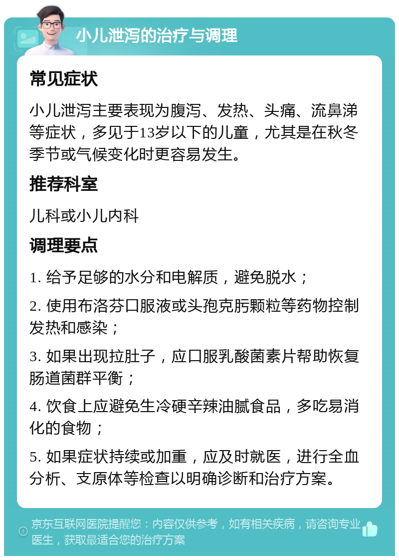 小儿泄泻的治疗与调理 常见症状 小儿泄泻主要表现为腹泻、发热、头痛、流鼻涕等症状，多见于13岁以下的儿童，尤其是在秋冬季节或气候变化时更容易发生。 推荐科室 儿科或小儿内科 调理要点 1. 给予足够的水分和电解质，避免脱水； 2. 使用布洛芬口服液或头孢克肟颗粒等药物控制发热和感染； 3. 如果出现拉肚子，应口服乳酸菌素片帮助恢复肠道菌群平衡； 4. 饮食上应避免生冷硬辛辣油腻食品，多吃易消化的食物； 5. 如果症状持续或加重，应及时就医，进行全血分析、支原体等检查以明确诊断和治疗方案。