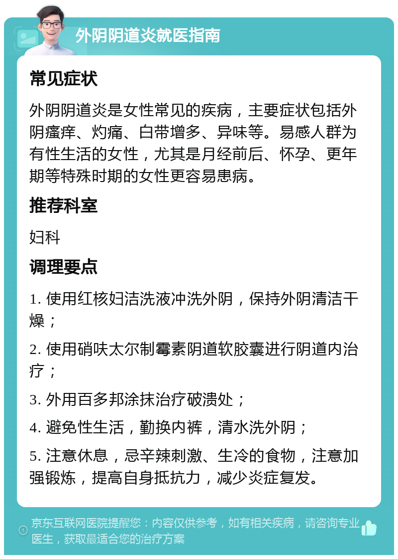 外阴阴道炎就医指南 常见症状 外阴阴道炎是女性常见的疾病，主要症状包括外阴瘙痒、灼痛、白带增多、异味等。易感人群为有性生活的女性，尤其是月经前后、怀孕、更年期等特殊时期的女性更容易患病。 推荐科室 妇科 调理要点 1. 使用红核妇洁洗液冲洗外阴，保持外阴清洁干燥； 2. 使用硝呋太尔制霉素阴道软胶囊进行阴道内治疗； 3. 外用百多邦涂抹治疗破溃处； 4. 避免性生活，勤换内裤，清水洗外阴； 5. 注意休息，忌辛辣刺激、生冷的食物，注意加强锻炼，提高自身抵抗力，减少炎症复发。