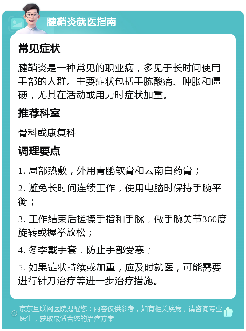 腱鞘炎就医指南 常见症状 腱鞘炎是一种常见的职业病，多见于长时间使用手部的人群。主要症状包括手腕酸痛、肿胀和僵硬，尤其在活动或用力时症状加重。 推荐科室 骨科或康复科 调理要点 1. 局部热敷，外用青鹏软膏和云南白药膏； 2. 避免长时间连续工作，使用电脑时保持手腕平衡； 3. 工作结束后搓揉手指和手腕，做手腕关节360度旋转或握拳放松； 4. 冬季戴手套，防止手部受寒； 5. 如果症状持续或加重，应及时就医，可能需要进行针刀治疗等进一步治疗措施。