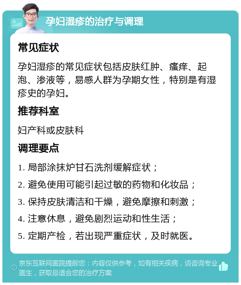 孕妇湿疹的治疗与调理 常见症状 孕妇湿疹的常见症状包括皮肤红肿、瘙痒、起泡、渗液等，易感人群为孕期女性，特别是有湿疹史的孕妇。 推荐科室 妇产科或皮肤科 调理要点 1. 局部涂抹炉甘石洗剂缓解症状； 2. 避免使用可能引起过敏的药物和化妆品； 3. 保持皮肤清洁和干燥，避免摩擦和刺激； 4. 注意休息，避免剧烈运动和性生活； 5. 定期产检，若出现严重症状，及时就医。