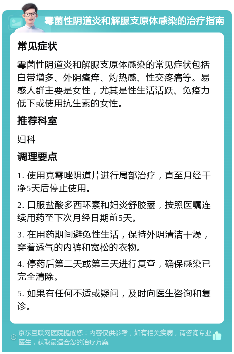 霉菌性阴道炎和解脲支原体感染的治疗指南 常见症状 霉菌性阴道炎和解脲支原体感染的常见症状包括白带增多、外阴瘙痒、灼热感、性交疼痛等。易感人群主要是女性，尤其是性生活活跃、免疫力低下或使用抗生素的女性。 推荐科室 妇科 调理要点 1. 使用克霉唑阴道片进行局部治疗，直至月经干净5天后停止使用。 2. 口服盐酸多西环素和妇炎舒胶囊，按照医嘱连续用药至下次月经日期前5天。 3. 在用药期间避免性生活，保持外阴清洁干燥，穿着透气的内裤和宽松的衣物。 4. 停药后第二天或第三天进行复查，确保感染已完全清除。 5. 如果有任何不适或疑问，及时向医生咨询和复诊。