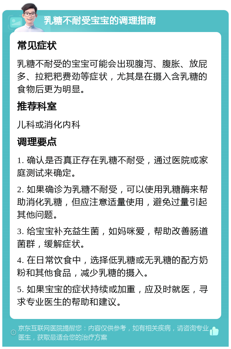 乳糖不耐受宝宝的调理指南 常见症状 乳糖不耐受的宝宝可能会出现腹泻、腹胀、放屁多、拉粑粑费劲等症状，尤其是在摄入含乳糖的食物后更为明显。 推荐科室 儿科或消化内科 调理要点 1. 确认是否真正存在乳糖不耐受，通过医院或家庭测试来确定。 2. 如果确诊为乳糖不耐受，可以使用乳糖酶来帮助消化乳糖，但应注意适量使用，避免过量引起其他问题。 3. 给宝宝补充益生菌，如妈咪爱，帮助改善肠道菌群，缓解症状。 4. 在日常饮食中，选择低乳糖或无乳糖的配方奶粉和其他食品，减少乳糖的摄入。 5. 如果宝宝的症状持续或加重，应及时就医，寻求专业医生的帮助和建议。