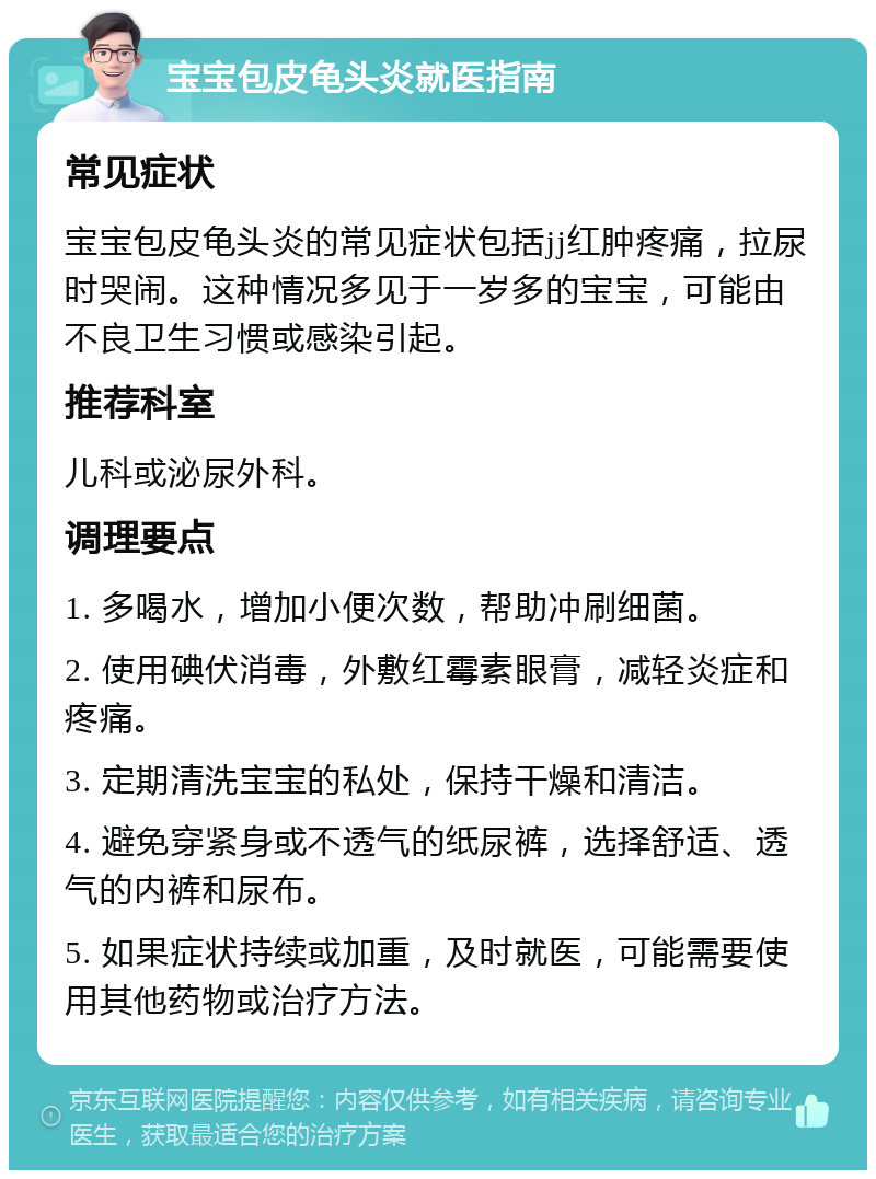 宝宝包皮龟头炎就医指南 常见症状 宝宝包皮龟头炎的常见症状包括jj红肿疼痛，拉尿时哭闹。这种情况多见于一岁多的宝宝，可能由不良卫生习惯或感染引起。 推荐科室 儿科或泌尿外科。 调理要点 1. 多喝水，增加小便次数，帮助冲刷细菌。 2. 使用碘伏消毒，外敷红霉素眼膏，减轻炎症和疼痛。 3. 定期清洗宝宝的私处，保持干燥和清洁。 4. 避免穿紧身或不透气的纸尿裤，选择舒适、透气的内裤和尿布。 5. 如果症状持续或加重，及时就医，可能需要使用其他药物或治疗方法。