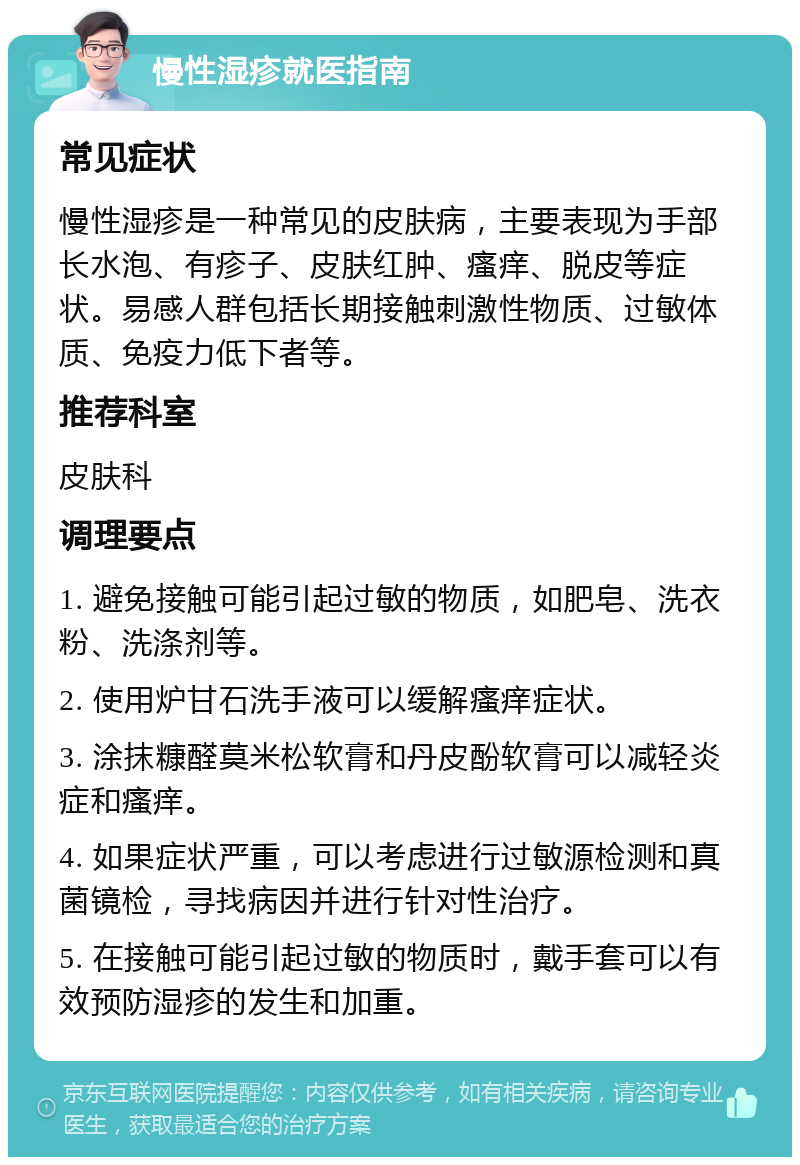 慢性湿疹就医指南 常见症状 慢性湿疹是一种常见的皮肤病，主要表现为手部长水泡、有疹子、皮肤红肿、瘙痒、脱皮等症状。易感人群包括长期接触刺激性物质、过敏体质、免疫力低下者等。 推荐科室 皮肤科 调理要点 1. 避免接触可能引起过敏的物质，如肥皂、洗衣粉、洗涤剂等。 2. 使用炉甘石洗手液可以缓解瘙痒症状。 3. 涂抹糠醛莫米松软膏和丹皮酚软膏可以减轻炎症和瘙痒。 4. 如果症状严重，可以考虑进行过敏源检测和真菌镜检，寻找病因并进行针对性治疗。 5. 在接触可能引起过敏的物质时，戴手套可以有效预防湿疹的发生和加重。