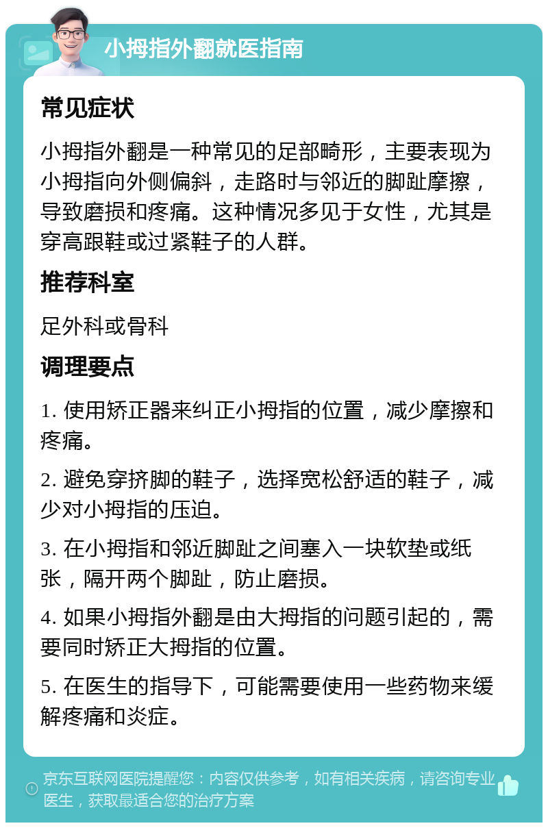 小拇指外翻就医指南 常见症状 小拇指外翻是一种常见的足部畸形，主要表现为小拇指向外侧偏斜，走路时与邻近的脚趾摩擦，导致磨损和疼痛。这种情况多见于女性，尤其是穿高跟鞋或过紧鞋子的人群。 推荐科室 足外科或骨科 调理要点 1. 使用矫正器来纠正小拇指的位置，减少摩擦和疼痛。 2. 避免穿挤脚的鞋子，选择宽松舒适的鞋子，减少对小拇指的压迫。 3. 在小拇指和邻近脚趾之间塞入一块软垫或纸张，隔开两个脚趾，防止磨损。 4. 如果小拇指外翻是由大拇指的问题引起的，需要同时矫正大拇指的位置。 5. 在医生的指导下，可能需要使用一些药物来缓解疼痛和炎症。