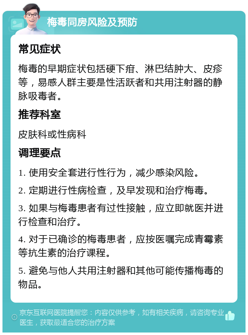 梅毒同房风险及预防 常见症状 梅毒的早期症状包括硬下疳、淋巴结肿大、皮疹等，易感人群主要是性活跃者和共用注射器的静脉吸毒者。 推荐科室 皮肤科或性病科 调理要点 1. 使用安全套进行性行为，减少感染风险。 2. 定期进行性病检查，及早发现和治疗梅毒。 3. 如果与梅毒患者有过性接触，应立即就医并进行检查和治疗。 4. 对于已确诊的梅毒患者，应按医嘱完成青霉素等抗生素的治疗课程。 5. 避免与他人共用注射器和其他可能传播梅毒的物品。