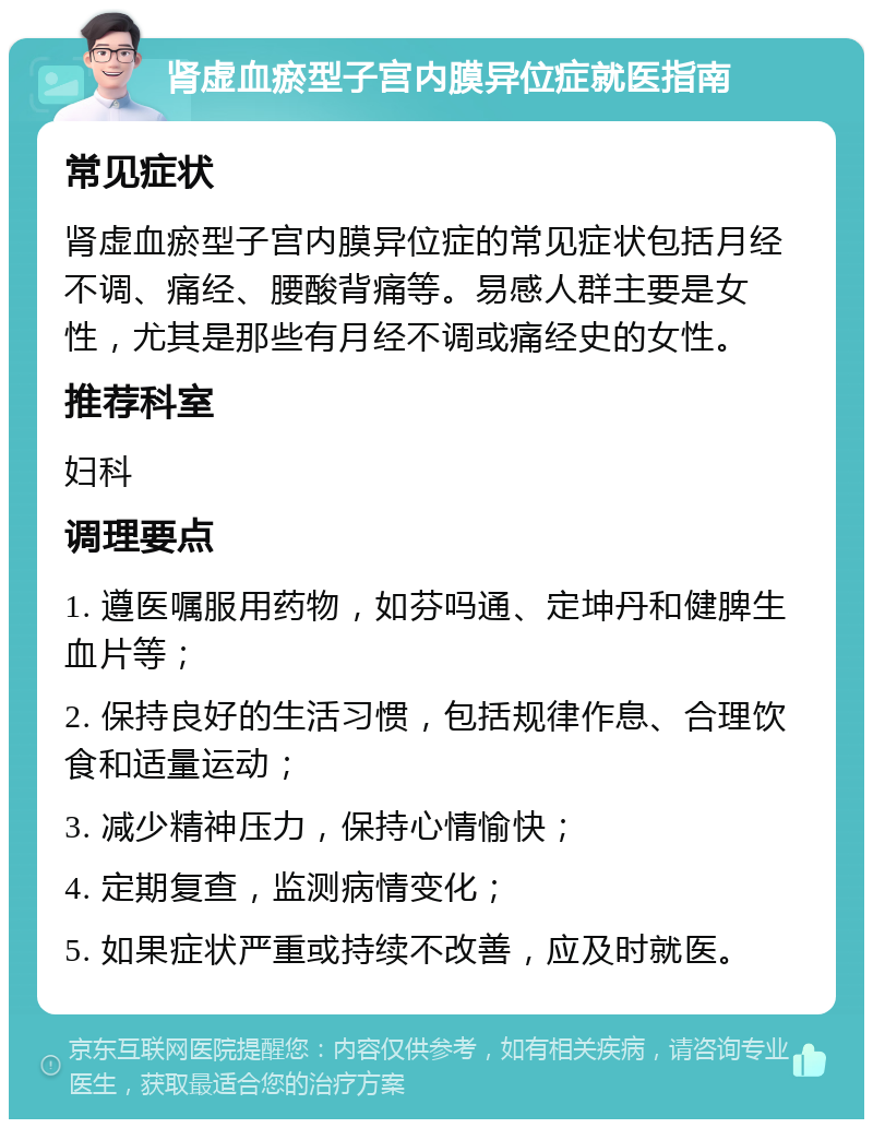 肾虚血瘀型子宫内膜异位症就医指南 常见症状 肾虚血瘀型子宫内膜异位症的常见症状包括月经不调、痛经、腰酸背痛等。易感人群主要是女性，尤其是那些有月经不调或痛经史的女性。 推荐科室 妇科 调理要点 1. 遵医嘱服用药物，如芬吗通、定坤丹和健脾生血片等； 2. 保持良好的生活习惯，包括规律作息、合理饮食和适量运动； 3. 减少精神压力，保持心情愉快； 4. 定期复查，监测病情变化； 5. 如果症状严重或持续不改善，应及时就医。