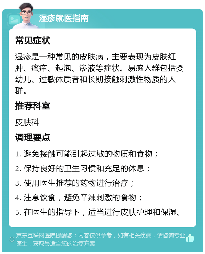 湿疹就医指南 常见症状 湿疹是一种常见的皮肤病，主要表现为皮肤红肿、瘙痒、起泡、渗液等症状。易感人群包括婴幼儿、过敏体质者和长期接触刺激性物质的人群。 推荐科室 皮肤科 调理要点 1. 避免接触可能引起过敏的物质和食物； 2. 保持良好的卫生习惯和充足的休息； 3. 使用医生推荐的药物进行治疗； 4. 注意饮食，避免辛辣刺激的食物； 5. 在医生的指导下，适当进行皮肤护理和保湿。