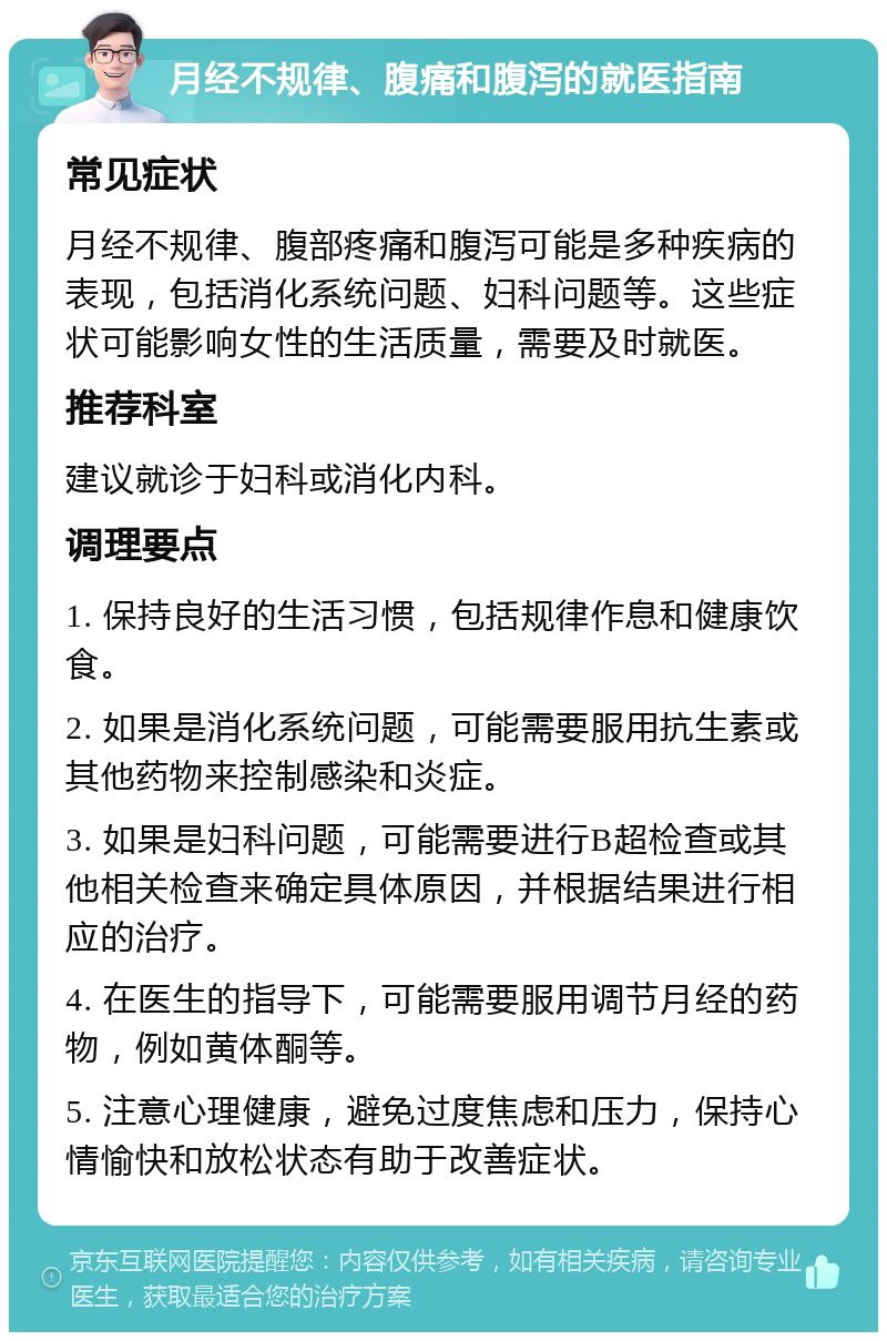 月经不规律、腹痛和腹泻的就医指南 常见症状 月经不规律、腹部疼痛和腹泻可能是多种疾病的表现，包括消化系统问题、妇科问题等。这些症状可能影响女性的生活质量，需要及时就医。 推荐科室 建议就诊于妇科或消化内科。 调理要点 1. 保持良好的生活习惯，包括规律作息和健康饮食。 2. 如果是消化系统问题，可能需要服用抗生素或其他药物来控制感染和炎症。 3. 如果是妇科问题，可能需要进行B超检查或其他相关检查来确定具体原因，并根据结果进行相应的治疗。 4. 在医生的指导下，可能需要服用调节月经的药物，例如黄体酮等。 5. 注意心理健康，避免过度焦虑和压力，保持心情愉快和放松状态有助于改善症状。