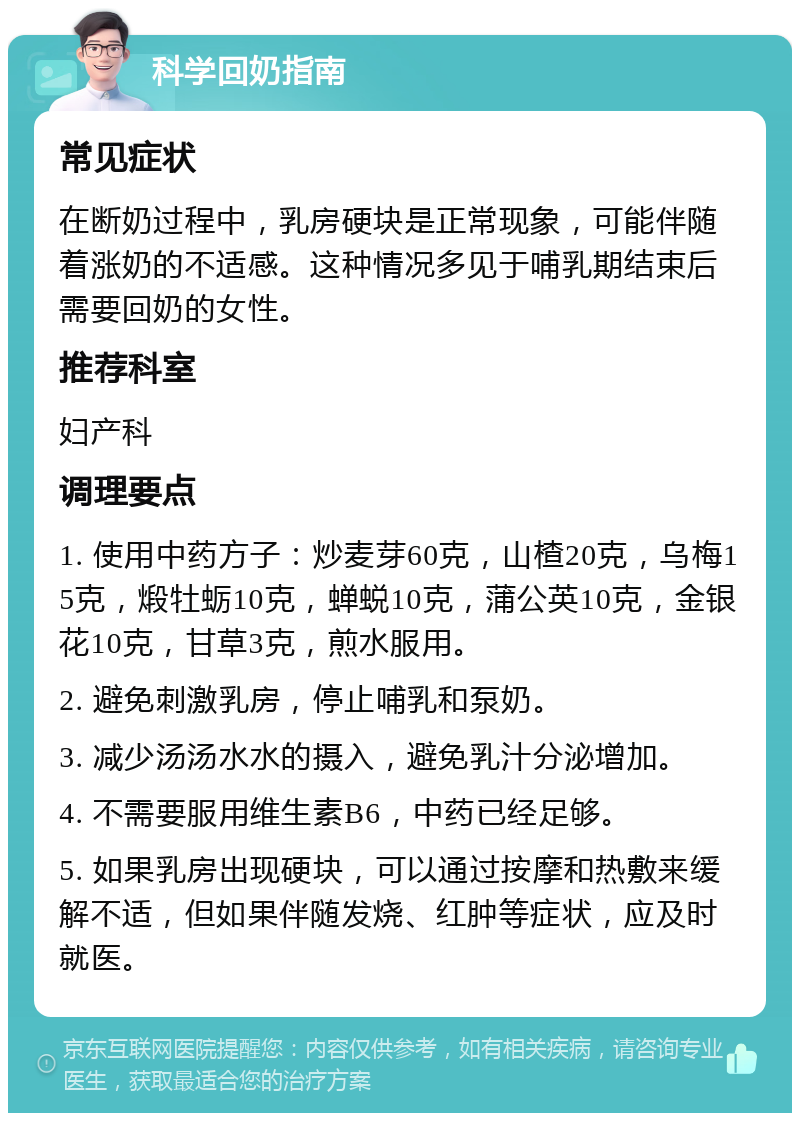 科学回奶指南 常见症状 在断奶过程中，乳房硬块是正常现象，可能伴随着涨奶的不适感。这种情况多见于哺乳期结束后需要回奶的女性。 推荐科室 妇产科 调理要点 1. 使用中药方子：炒麦芽60克，山楂20克，乌梅15克，煅牡蛎10克，蝉蜕10克，蒲公英10克，金银花10克，甘草3克，煎水服用。 2. 避免刺激乳房，停止哺乳和泵奶。 3. 减少汤汤水水的摄入，避免乳汁分泌增加。 4. 不需要服用维生素B6，中药已经足够。 5. 如果乳房出现硬块，可以通过按摩和热敷来缓解不适，但如果伴随发烧、红肿等症状，应及时就医。