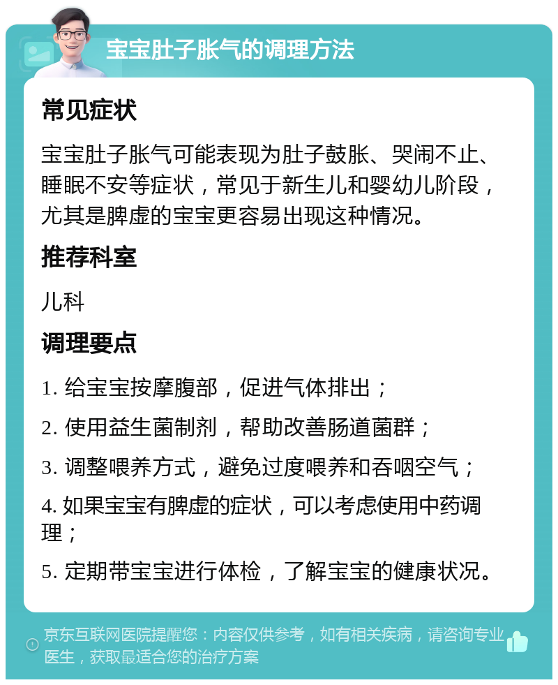 宝宝肚子胀气的调理方法 常见症状 宝宝肚子胀气可能表现为肚子鼓胀、哭闹不止、睡眠不安等症状，常见于新生儿和婴幼儿阶段，尤其是脾虚的宝宝更容易出现这种情况。 推荐科室 儿科 调理要点 1. 给宝宝按摩腹部，促进气体排出； 2. 使用益生菌制剂，帮助改善肠道菌群； 3. 调整喂养方式，避免过度喂养和吞咽空气； 4. 如果宝宝有脾虚的症状，可以考虑使用中药调理； 5. 定期带宝宝进行体检，了解宝宝的健康状况。