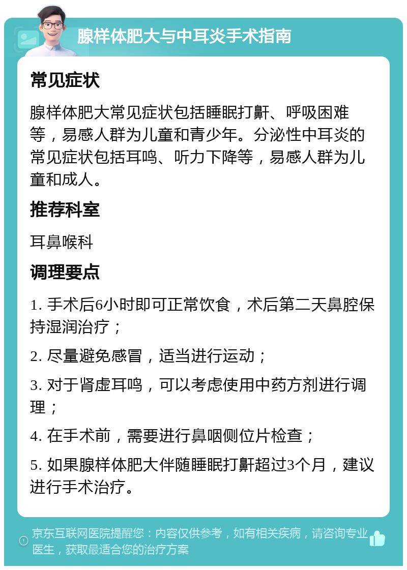 腺样体肥大与中耳炎手术指南 常见症状 腺样体肥大常见症状包括睡眠打鼾、呼吸困难等，易感人群为儿童和青少年。分泌性中耳炎的常见症状包括耳鸣、听力下降等，易感人群为儿童和成人。 推荐科室 耳鼻喉科 调理要点 1. 手术后6小时即可正常饮食，术后第二天鼻腔保持湿润治疗； 2. 尽量避免感冒，适当进行运动； 3. 对于肾虚耳鸣，可以考虑使用中药方剂进行调理； 4. 在手术前，需要进行鼻咽侧位片检查； 5. 如果腺样体肥大伴随睡眠打鼾超过3个月，建议进行手术治疗。