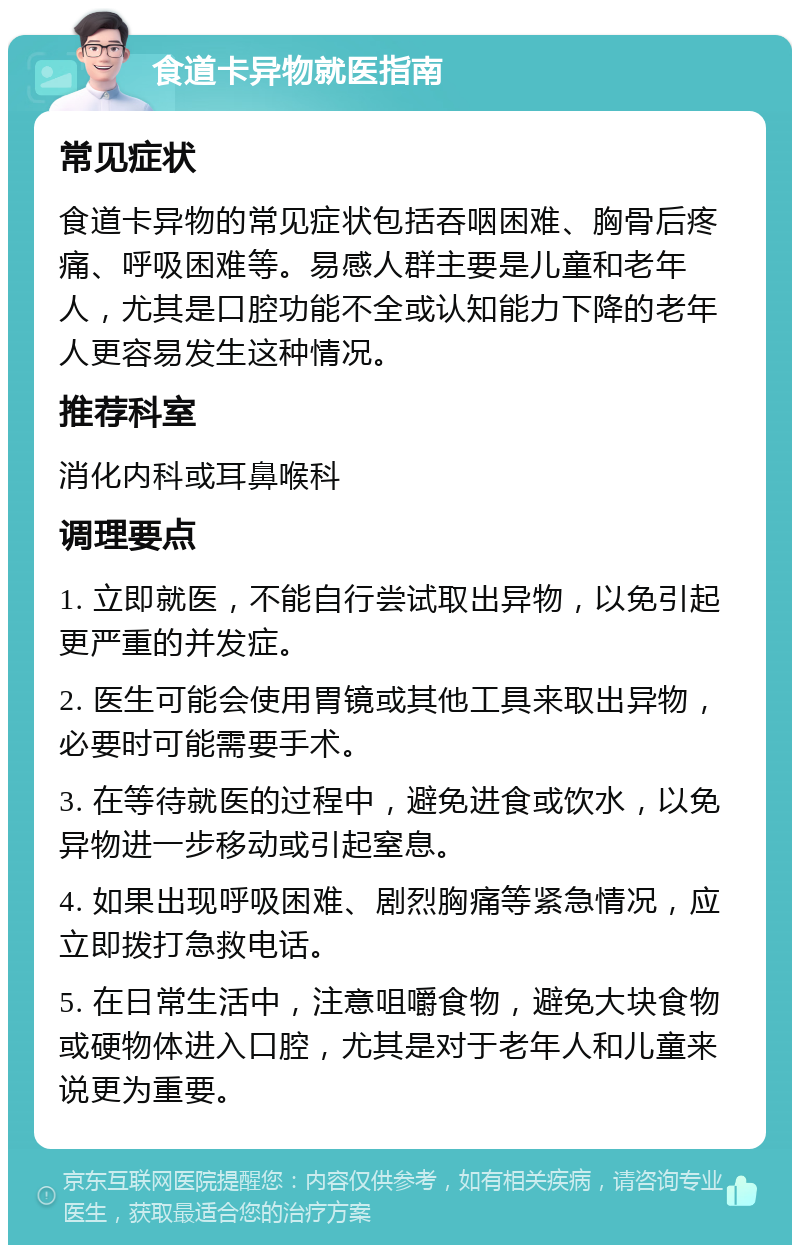 食道卡异物就医指南 常见症状 食道卡异物的常见症状包括吞咽困难、胸骨后疼痛、呼吸困难等。易感人群主要是儿童和老年人，尤其是口腔功能不全或认知能力下降的老年人更容易发生这种情况。 推荐科室 消化内科或耳鼻喉科 调理要点 1. 立即就医，不能自行尝试取出异物，以免引起更严重的并发症。 2. 医生可能会使用胃镜或其他工具来取出异物，必要时可能需要手术。 3. 在等待就医的过程中，避免进食或饮水，以免异物进一步移动或引起窒息。 4. 如果出现呼吸困难、剧烈胸痛等紧急情况，应立即拨打急救电话。 5. 在日常生活中，注意咀嚼食物，避免大块食物或硬物体进入口腔，尤其是对于老年人和儿童来说更为重要。