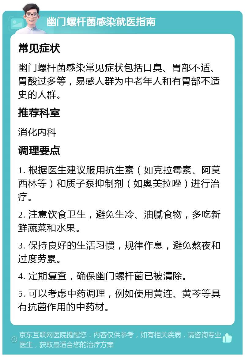 幽门螺杆菌感染就医指南 常见症状 幽门螺杆菌感染常见症状包括口臭、胃部不适、胃酸过多等，易感人群为中老年人和有胃部不适史的人群。 推荐科室 消化内科 调理要点 1. 根据医生建议服用抗生素（如克拉霉素、阿莫西林等）和质子泵抑制剂（如奥美拉唑）进行治疗。 2. 注意饮食卫生，避免生冷、油腻食物，多吃新鲜蔬菜和水果。 3. 保持良好的生活习惯，规律作息，避免熬夜和过度劳累。 4. 定期复查，确保幽门螺杆菌已被清除。 5. 可以考虑中药调理，例如使用黄连、黄芩等具有抗菌作用的中药材。