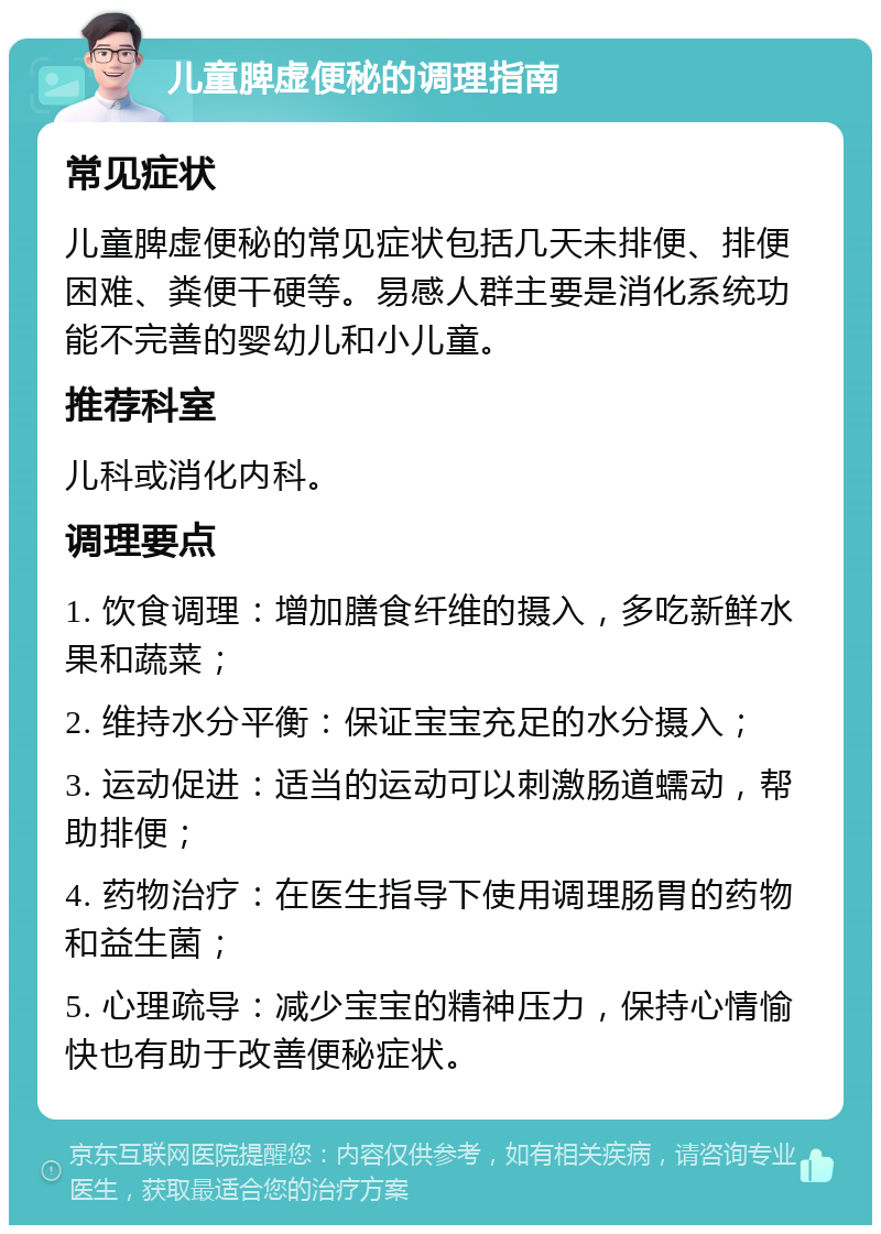 儿童脾虚便秘的调理指南 常见症状 儿童脾虚便秘的常见症状包括几天未排便、排便困难、粪便干硬等。易感人群主要是消化系统功能不完善的婴幼儿和小儿童。 推荐科室 儿科或消化内科。 调理要点 1. 饮食调理：增加膳食纤维的摄入，多吃新鲜水果和蔬菜； 2. 维持水分平衡：保证宝宝充足的水分摄入； 3. 运动促进：适当的运动可以刺激肠道蠕动，帮助排便； 4. 药物治疗：在医生指导下使用调理肠胃的药物和益生菌； 5. 心理疏导：减少宝宝的精神压力，保持心情愉快也有助于改善便秘症状。