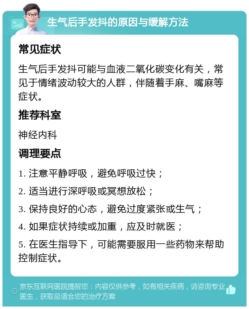 生气后手发抖的原因与缓解方法 常见症状 生气后手发抖可能与血液二氧化碳变化有关，常见于情绪波动较大的人群，伴随着手麻、嘴麻等症状。 推荐科室 神经内科 调理要点 1. 注意平静呼吸，避免呼吸过快； 2. 适当进行深呼吸或冥想放松； 3. 保持良好的心态，避免过度紧张或生气； 4. 如果症状持续或加重，应及时就医； 5. 在医生指导下，可能需要服用一些药物来帮助控制症状。