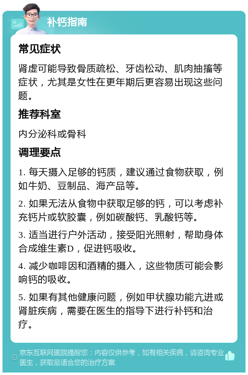 补钙指南 常见症状 肾虚可能导致骨质疏松、牙齿松动、肌肉抽搐等症状，尤其是女性在更年期后更容易出现这些问题。 推荐科室 内分泌科或骨科 调理要点 1. 每天摄入足够的钙质，建议通过食物获取，例如牛奶、豆制品、海产品等。 2. 如果无法从食物中获取足够的钙，可以考虑补充钙片或软胶囊，例如碳酸钙、乳酸钙等。 3. 适当进行户外活动，接受阳光照射，帮助身体合成维生素D，促进钙吸收。 4. 减少咖啡因和酒精的摄入，这些物质可能会影响钙的吸收。 5. 如果有其他健康问题，例如甲状腺功能亢进或肾脏疾病，需要在医生的指导下进行补钙和治疗。