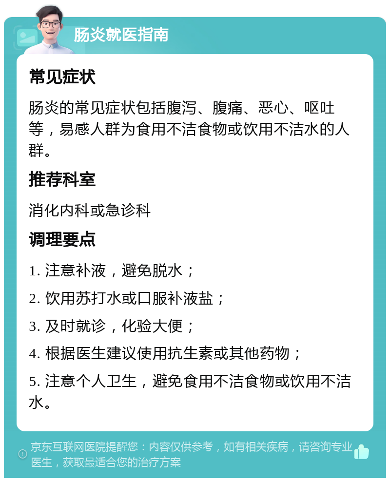 肠炎就医指南 常见症状 肠炎的常见症状包括腹泻、腹痛、恶心、呕吐等，易感人群为食用不洁食物或饮用不洁水的人群。 推荐科室 消化内科或急诊科 调理要点 1. 注意补液，避免脱水； 2. 饮用苏打水或口服补液盐； 3. 及时就诊，化验大便； 4. 根据医生建议使用抗生素或其他药物； 5. 注意个人卫生，避免食用不洁食物或饮用不洁水。