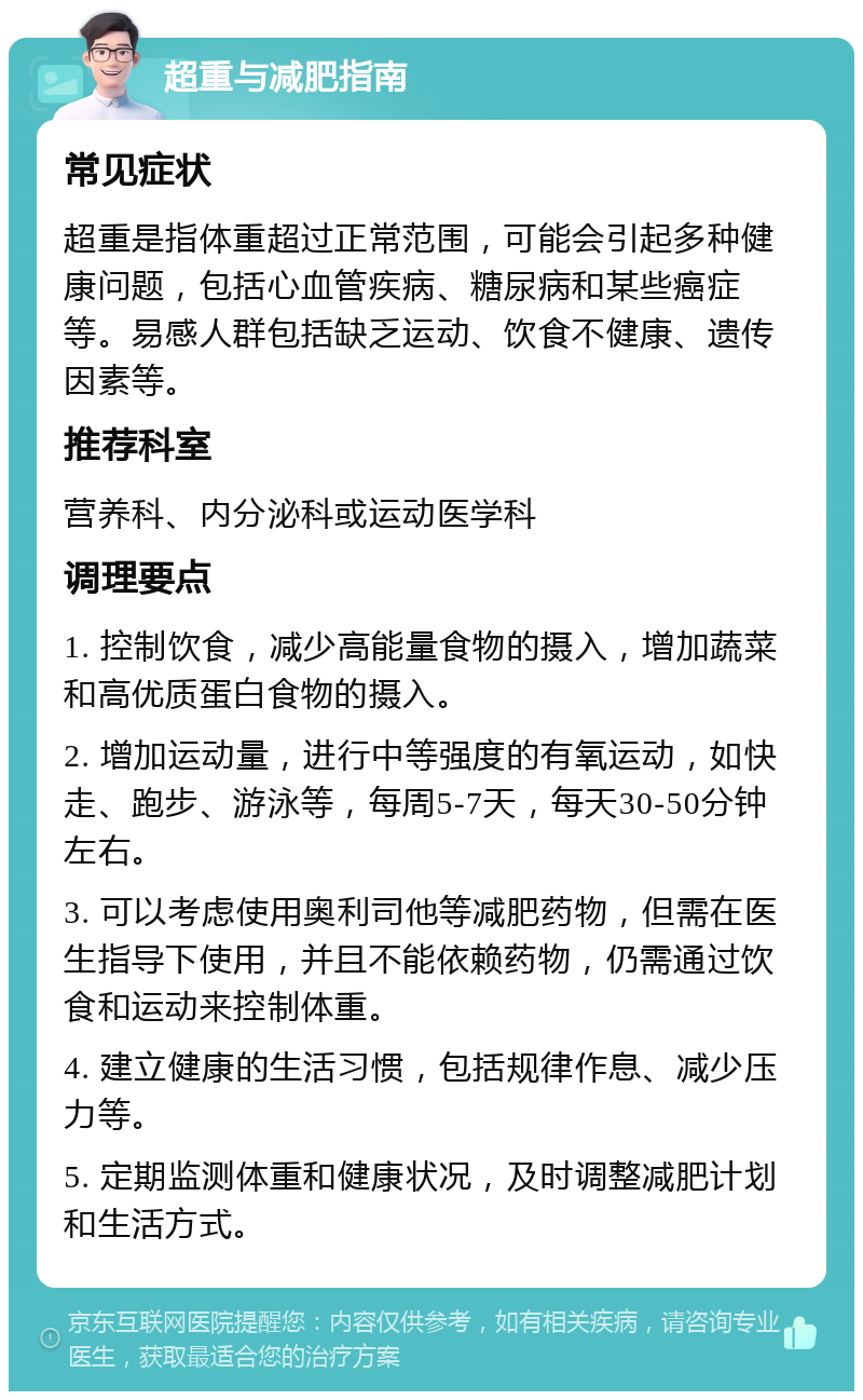 超重与减肥指南 常见症状 超重是指体重超过正常范围，可能会引起多种健康问题，包括心血管疾病、糖尿病和某些癌症等。易感人群包括缺乏运动、饮食不健康、遗传因素等。 推荐科室 营养科、内分泌科或运动医学科 调理要点 1. 控制饮食，减少高能量食物的摄入，增加蔬菜和高优质蛋白食物的摄入。 2. 增加运动量，进行中等强度的有氧运动，如快走、跑步、游泳等，每周5-7天，每天30-50分钟左右。 3. 可以考虑使用奥利司他等减肥药物，但需在医生指导下使用，并且不能依赖药物，仍需通过饮食和运动来控制体重。 4. 建立健康的生活习惯，包括规律作息、减少压力等。 5. 定期监测体重和健康状况，及时调整减肥计划和生活方式。