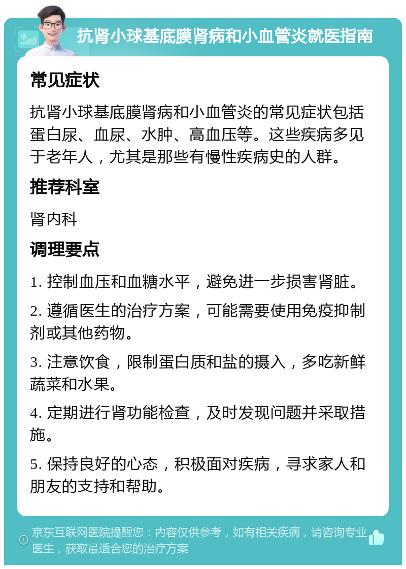 抗肾小球基底膜肾病和小血管炎就医指南 常见症状 抗肾小球基底膜肾病和小血管炎的常见症状包括蛋白尿、血尿、水肿、高血压等。这些疾病多见于老年人，尤其是那些有慢性疾病史的人群。 推荐科室 肾内科 调理要点 1. 控制血压和血糖水平，避免进一步损害肾脏。 2. 遵循医生的治疗方案，可能需要使用免疫抑制剂或其他药物。 3. 注意饮食，限制蛋白质和盐的摄入，多吃新鲜蔬菜和水果。 4. 定期进行肾功能检查，及时发现问题并采取措施。 5. 保持良好的心态，积极面对疾病，寻求家人和朋友的支持和帮助。