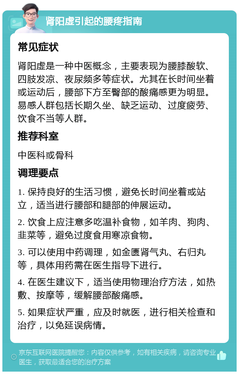 肾阳虚引起的腰疼指南 常见症状 肾阳虚是一种中医概念，主要表现为腰膝酸软、四肢发凉、夜尿频多等症状。尤其在长时间坐着或运动后，腰部下方至臀部的酸痛感更为明显。易感人群包括长期久坐、缺乏运动、过度疲劳、饮食不当等人群。 推荐科室 中医科或骨科 调理要点 1. 保持良好的生活习惯，避免长时间坐着或站立，适当进行腰部和腿部的伸展运动。 2. 饮食上应注意多吃温补食物，如羊肉、狗肉、韭菜等，避免过度食用寒凉食物。 3. 可以使用中药调理，如金匮肾气丸、右归丸等，具体用药需在医生指导下进行。 4. 在医生建议下，适当使用物理治疗方法，如热敷、按摩等，缓解腰部酸痛感。 5. 如果症状严重，应及时就医，进行相关检查和治疗，以免延误病情。