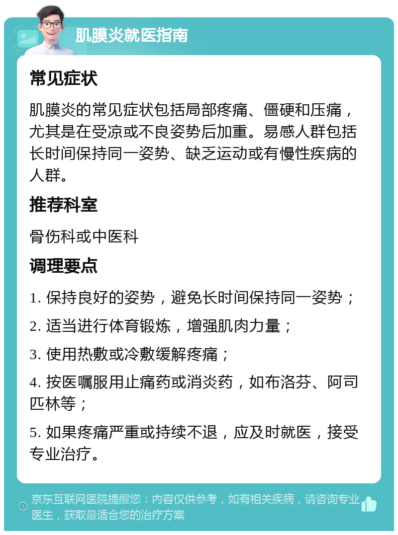 肌膜炎就医指南 常见症状 肌膜炎的常见症状包括局部疼痛、僵硬和压痛，尤其是在受凉或不良姿势后加重。易感人群包括长时间保持同一姿势、缺乏运动或有慢性疾病的人群。 推荐科室 骨伤科或中医科 调理要点 1. 保持良好的姿势，避免长时间保持同一姿势； 2. 适当进行体育锻炼，增强肌肉力量； 3. 使用热敷或冷敷缓解疼痛； 4. 按医嘱服用止痛药或消炎药，如布洛芬、阿司匹林等； 5. 如果疼痛严重或持续不退，应及时就医，接受专业治疗。