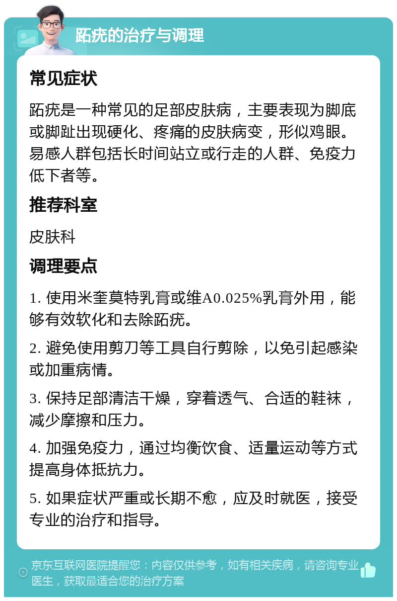 跖疣的治疗与调理 常见症状 跖疣是一种常见的足部皮肤病，主要表现为脚底或脚趾出现硬化、疼痛的皮肤病变，形似鸡眼。易感人群包括长时间站立或行走的人群、免疫力低下者等。 推荐科室 皮肤科 调理要点 1. 使用米奎莫特乳膏或维A0.025%乳膏外用，能够有效软化和去除跖疣。 2. 避免使用剪刀等工具自行剪除，以免引起感染或加重病情。 3. 保持足部清洁干燥，穿着透气、合适的鞋袜，减少摩擦和压力。 4. 加强免疫力，通过均衡饮食、适量运动等方式提高身体抵抗力。 5. 如果症状严重或长期不愈，应及时就医，接受专业的治疗和指导。