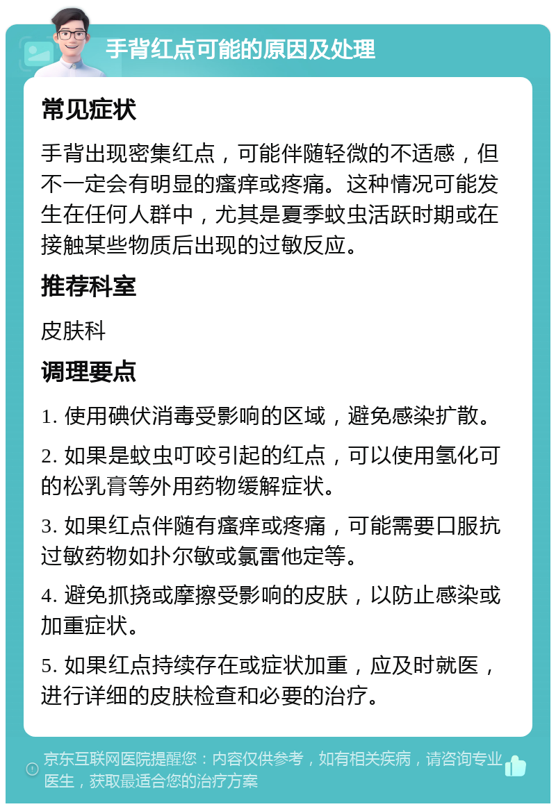 手背红点可能的原因及处理 常见症状 手背出现密集红点，可能伴随轻微的不适感，但不一定会有明显的瘙痒或疼痛。这种情况可能发生在任何人群中，尤其是夏季蚊虫活跃时期或在接触某些物质后出现的过敏反应。 推荐科室 皮肤科 调理要点 1. 使用碘伏消毒受影响的区域，避免感染扩散。 2. 如果是蚊虫叮咬引起的红点，可以使用氢化可的松乳膏等外用药物缓解症状。 3. 如果红点伴随有瘙痒或疼痛，可能需要口服抗过敏药物如扑尔敏或氯雷他定等。 4. 避免抓挠或摩擦受影响的皮肤，以防止感染或加重症状。 5. 如果红点持续存在或症状加重，应及时就医，进行详细的皮肤检查和必要的治疗。