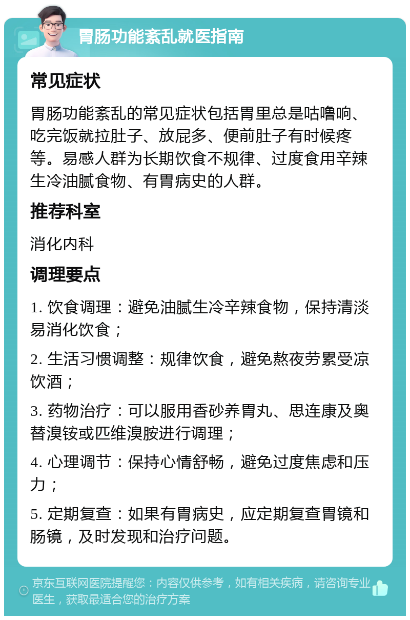 胃肠功能紊乱就医指南 常见症状 胃肠功能紊乱的常见症状包括胃里总是咕噜响、吃完饭就拉肚子、放屁多、便前肚子有时候疼等。易感人群为长期饮食不规律、过度食用辛辣生冷油腻食物、有胃病史的人群。 推荐科室 消化内科 调理要点 1. 饮食调理：避免油腻生冷辛辣食物，保持清淡易消化饮食； 2. 生活习惯调整：规律饮食，避免熬夜劳累受凉饮酒； 3. 药物治疗：可以服用香砂养胃丸、思连康及奥替溴铵或匹维溴胺进行调理； 4. 心理调节：保持心情舒畅，避免过度焦虑和压力； 5. 定期复查：如果有胃病史，应定期复查胃镜和肠镜，及时发现和治疗问题。