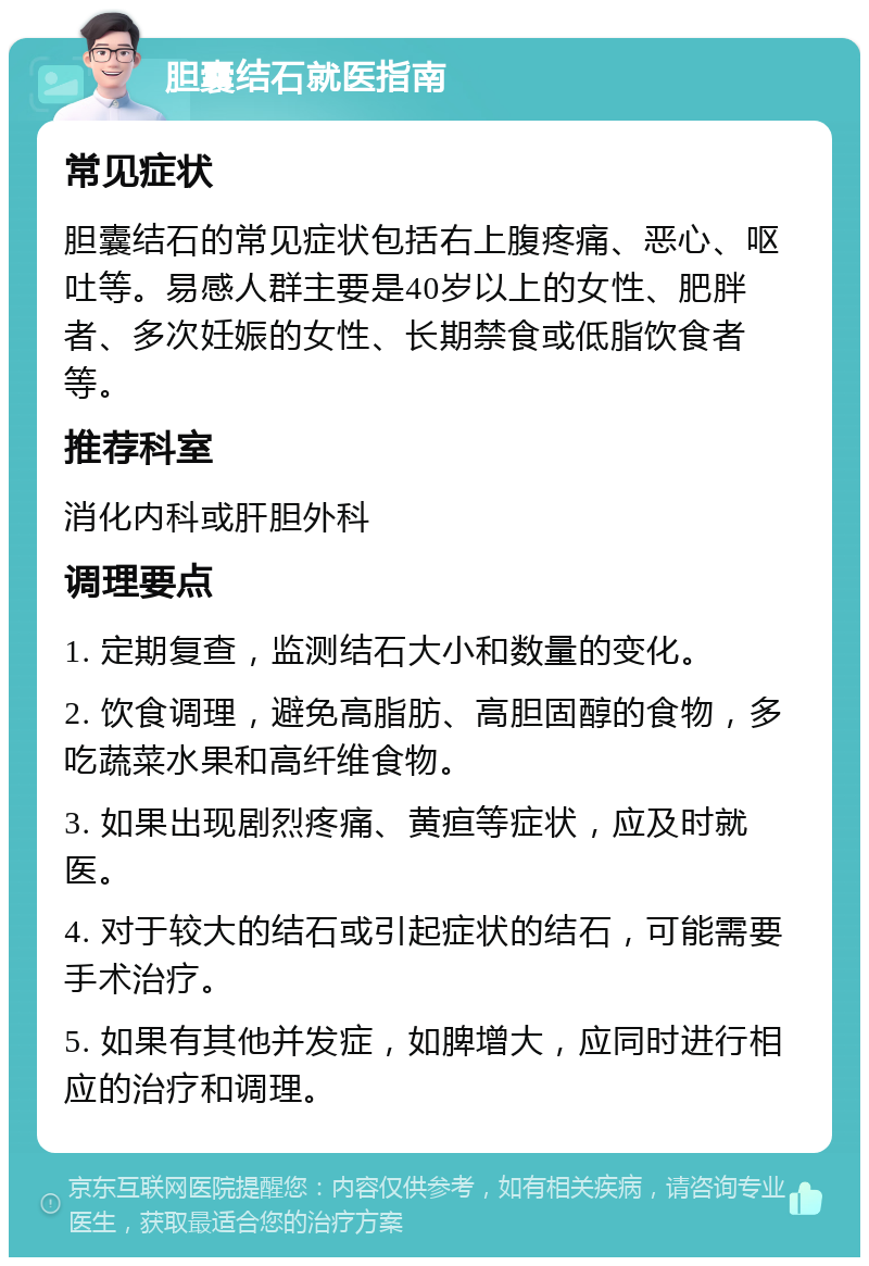 胆囊结石就医指南 常见症状 胆囊结石的常见症状包括右上腹疼痛、恶心、呕吐等。易感人群主要是40岁以上的女性、肥胖者、多次妊娠的女性、长期禁食或低脂饮食者等。 推荐科室 消化内科或肝胆外科 调理要点 1. 定期复查，监测结石大小和数量的变化。 2. 饮食调理，避免高脂肪、高胆固醇的食物，多吃蔬菜水果和高纤维食物。 3. 如果出现剧烈疼痛、黄疸等症状，应及时就医。 4. 对于较大的结石或引起症状的结石，可能需要手术治疗。 5. 如果有其他并发症，如脾增大，应同时进行相应的治疗和调理。