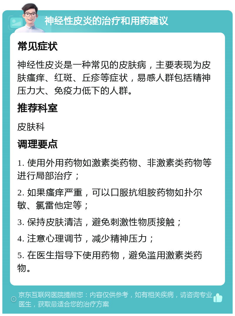 神经性皮炎的治疗和用药建议 常见症状 神经性皮炎是一种常见的皮肤病，主要表现为皮肤瘙痒、红斑、丘疹等症状，易感人群包括精神压力大、免疫力低下的人群。 推荐科室 皮肤科 调理要点 1. 使用外用药物如激素类药物、非激素类药物等进行局部治疗； 2. 如果瘙痒严重，可以口服抗组胺药物如扑尔敏、氯雷他定等； 3. 保持皮肤清洁，避免刺激性物质接触； 4. 注意心理调节，减少精神压力； 5. 在医生指导下使用药物，避免滥用激素类药物。