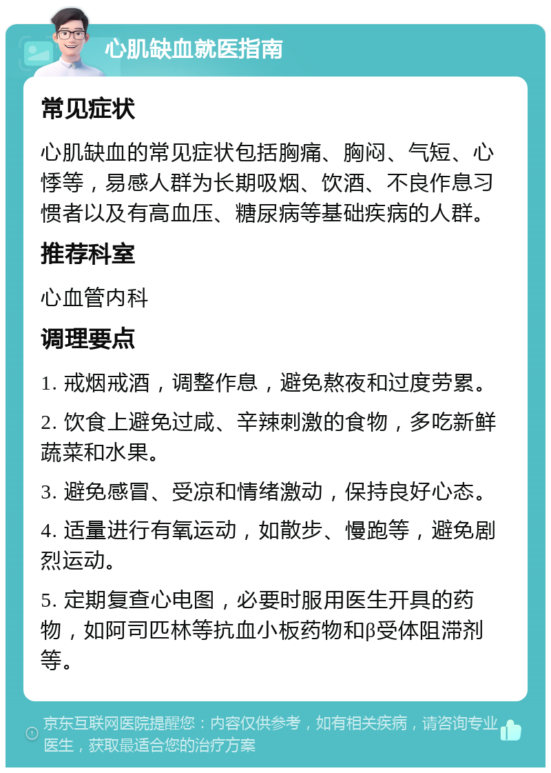 心肌缺血就医指南 常见症状 心肌缺血的常见症状包括胸痛、胸闷、气短、心悸等，易感人群为长期吸烟、饮酒、不良作息习惯者以及有高血压、糖尿病等基础疾病的人群。 推荐科室 心血管内科 调理要点 1. 戒烟戒酒，调整作息，避免熬夜和过度劳累。 2. 饮食上避免过咸、辛辣刺激的食物，多吃新鲜蔬菜和水果。 3. 避免感冒、受凉和情绪激动，保持良好心态。 4. 适量进行有氧运动，如散步、慢跑等，避免剧烈运动。 5. 定期复查心电图，必要时服用医生开具的药物，如阿司匹林等抗血小板药物和β受体阻滞剂等。