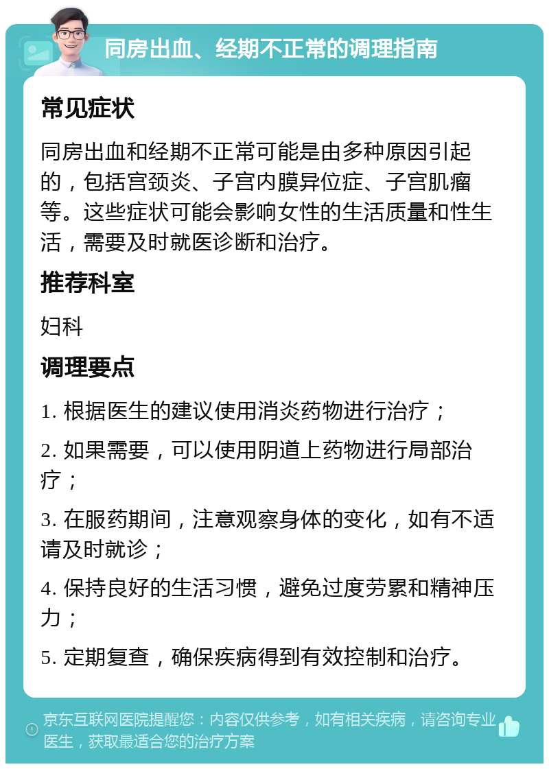 同房出血、经期不正常的调理指南 常见症状 同房出血和经期不正常可能是由多种原因引起的，包括宫颈炎、子宫内膜异位症、子宫肌瘤等。这些症状可能会影响女性的生活质量和性生活，需要及时就医诊断和治疗。 推荐科室 妇科 调理要点 1. 根据医生的建议使用消炎药物进行治疗； 2. 如果需要，可以使用阴道上药物进行局部治疗； 3. 在服药期间，注意观察身体的变化，如有不适请及时就诊； 4. 保持良好的生活习惯，避免过度劳累和精神压力； 5. 定期复查，确保疾病得到有效控制和治疗。