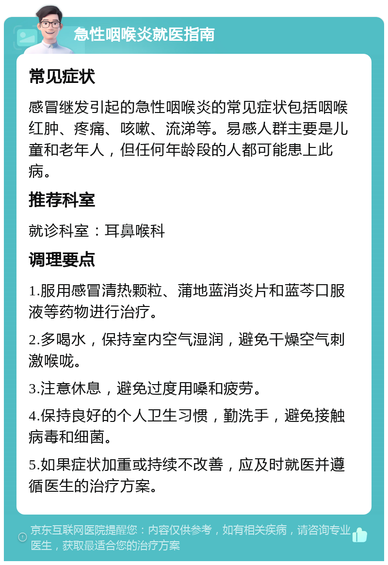 急性咽喉炎就医指南 常见症状 感冒继发引起的急性咽喉炎的常见症状包括咽喉红肿、疼痛、咳嗽、流涕等。易感人群主要是儿童和老年人，但任何年龄段的人都可能患上此病。 推荐科室 就诊科室：耳鼻喉科 调理要点 1.服用感冒清热颗粒、蒲地蓝消炎片和蓝芩口服液等药物进行治疗。 2.多喝水，保持室内空气湿润，避免干燥空气刺激喉咙。 3.注意休息，避免过度用嗓和疲劳。 4.保持良好的个人卫生习惯，勤洗手，避免接触病毒和细菌。 5.如果症状加重或持续不改善，应及时就医并遵循医生的治疗方案。