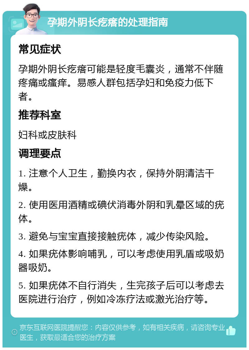 孕期外阴长疙瘩的处理指南 常见症状 孕期外阴长疙瘩可能是轻度毛囊炎，通常不伴随疼痛或瘙痒。易感人群包括孕妇和免疫力低下者。 推荐科室 妇科或皮肤科 调理要点 1. 注意个人卫生，勤换内衣，保持外阴清洁干燥。 2. 使用医用酒精或碘伏消毒外阴和乳晕区域的疣体。 3. 避免与宝宝直接接触疣体，减少传染风险。 4. 如果疣体影响哺乳，可以考虑使用乳盾或吸奶器吸奶。 5. 如果疣体不自行消失，生完孩子后可以考虑去医院进行治疗，例如冷冻疗法或激光治疗等。