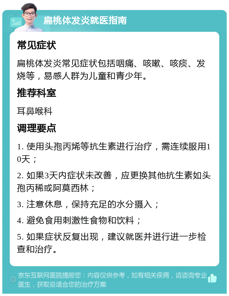 扁桃体发炎就医指南 常见症状 扁桃体发炎常见症状包括咽痛、咳嗽、咳痰、发烧等，易感人群为儿童和青少年。 推荐科室 耳鼻喉科 调理要点 1. 使用头孢丙烯等抗生素进行治疗，需连续服用10天； 2. 如果3天内症状未改善，应更换其他抗生素如头孢丙稀或阿莫西林； 3. 注意休息，保持充足的水分摄入； 4. 避免食用刺激性食物和饮料； 5. 如果症状反复出现，建议就医并进行进一步检查和治疗。