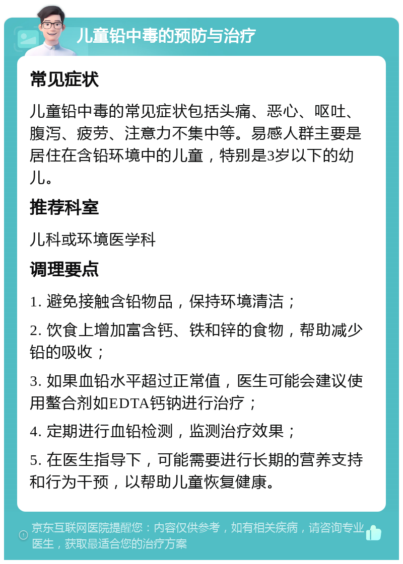 儿童铅中毒的预防与治疗 常见症状 儿童铅中毒的常见症状包括头痛、恶心、呕吐、腹泻、疲劳、注意力不集中等。易感人群主要是居住在含铅环境中的儿童，特别是3岁以下的幼儿。 推荐科室 儿科或环境医学科 调理要点 1. 避免接触含铅物品，保持环境清洁； 2. 饮食上增加富含钙、铁和锌的食物，帮助减少铅的吸收； 3. 如果血铅水平超过正常值，医生可能会建议使用螯合剂如EDTA钙钠进行治疗； 4. 定期进行血铅检测，监测治疗效果； 5. 在医生指导下，可能需要进行长期的营养支持和行为干预，以帮助儿童恢复健康。