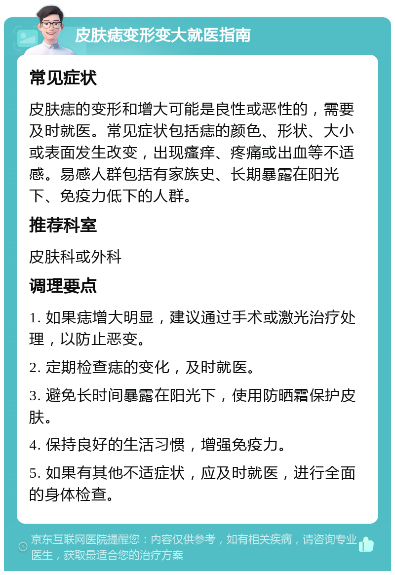 皮肤痣变形变大就医指南 常见症状 皮肤痣的变形和增大可能是良性或恶性的，需要及时就医。常见症状包括痣的颜色、形状、大小或表面发生改变，出现瘙痒、疼痛或出血等不适感。易感人群包括有家族史、长期暴露在阳光下、免疫力低下的人群。 推荐科室 皮肤科或外科 调理要点 1. 如果痣增大明显，建议通过手术或激光治疗处理，以防止恶变。 2. 定期检查痣的变化，及时就医。 3. 避免长时间暴露在阳光下，使用防晒霜保护皮肤。 4. 保持良好的生活习惯，增强免疫力。 5. 如果有其他不适症状，应及时就医，进行全面的身体检查。