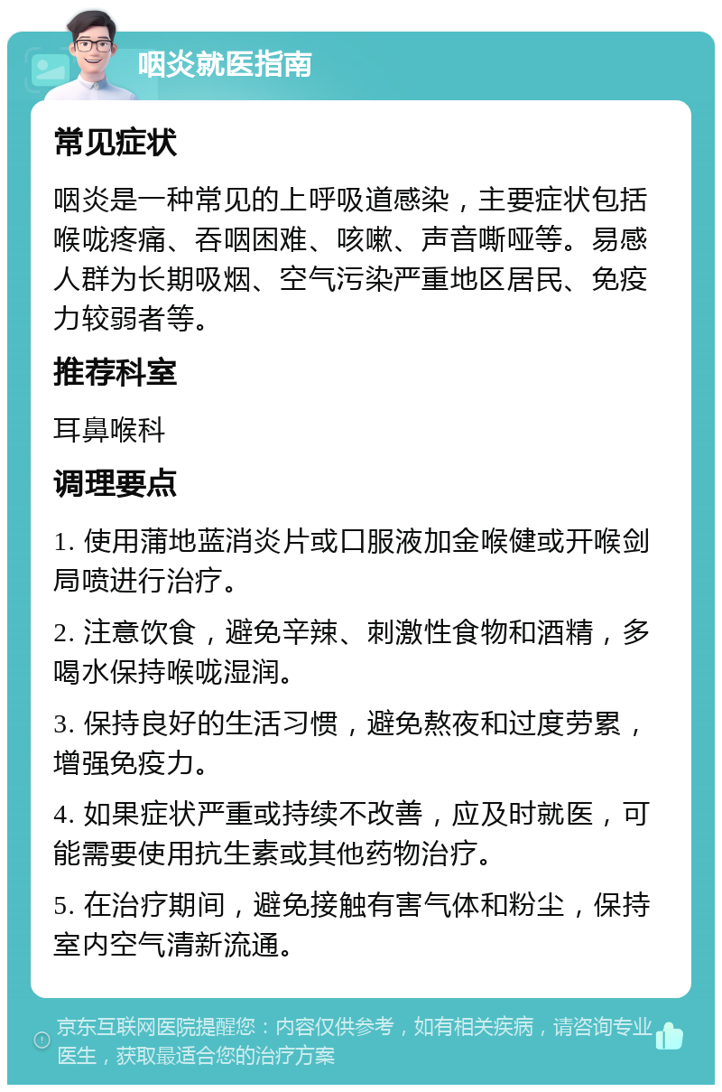 咽炎就医指南 常见症状 咽炎是一种常见的上呼吸道感染，主要症状包括喉咙疼痛、吞咽困难、咳嗽、声音嘶哑等。易感人群为长期吸烟、空气污染严重地区居民、免疫力较弱者等。 推荐科室 耳鼻喉科 调理要点 1. 使用蒲地蓝消炎片或口服液加金喉健或开喉剑局喷进行治疗。 2. 注意饮食，避免辛辣、刺激性食物和酒精，多喝水保持喉咙湿润。 3. 保持良好的生活习惯，避免熬夜和过度劳累，增强免疫力。 4. 如果症状严重或持续不改善，应及时就医，可能需要使用抗生素或其他药物治疗。 5. 在治疗期间，避免接触有害气体和粉尘，保持室内空气清新流通。