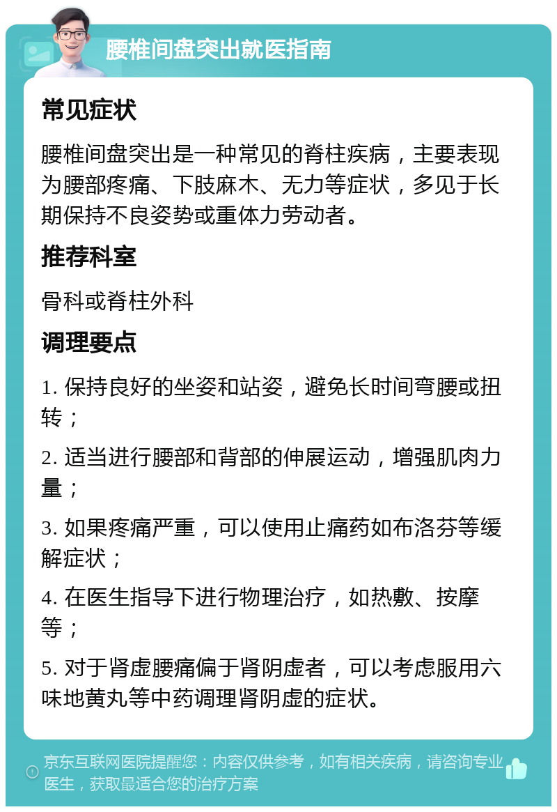 腰椎间盘突出就医指南 常见症状 腰椎间盘突出是一种常见的脊柱疾病，主要表现为腰部疼痛、下肢麻木、无力等症状，多见于长期保持不良姿势或重体力劳动者。 推荐科室 骨科或脊柱外科 调理要点 1. 保持良好的坐姿和站姿，避免长时间弯腰或扭转； 2. 适当进行腰部和背部的伸展运动，增强肌肉力量； 3. 如果疼痛严重，可以使用止痛药如布洛芬等缓解症状； 4. 在医生指导下进行物理治疗，如热敷、按摩等； 5. 对于肾虚腰痛偏于肾阴虚者，可以考虑服用六味地黄丸等中药调理肾阴虚的症状。