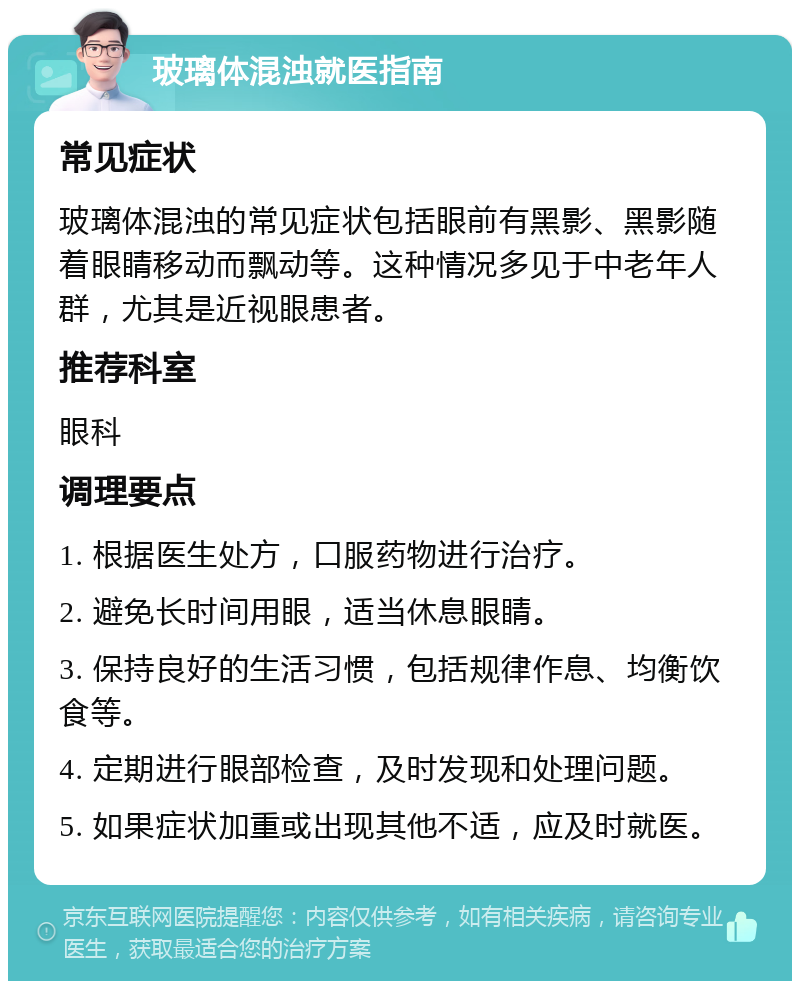 玻璃体混浊就医指南 常见症状 玻璃体混浊的常见症状包括眼前有黑影、黑影随着眼睛移动而飘动等。这种情况多见于中老年人群，尤其是近视眼患者。 推荐科室 眼科 调理要点 1. 根据医生处方，口服药物进行治疗。 2. 避免长时间用眼，适当休息眼睛。 3. 保持良好的生活习惯，包括规律作息、均衡饮食等。 4. 定期进行眼部检查，及时发现和处理问题。 5. 如果症状加重或出现其他不适，应及时就医。