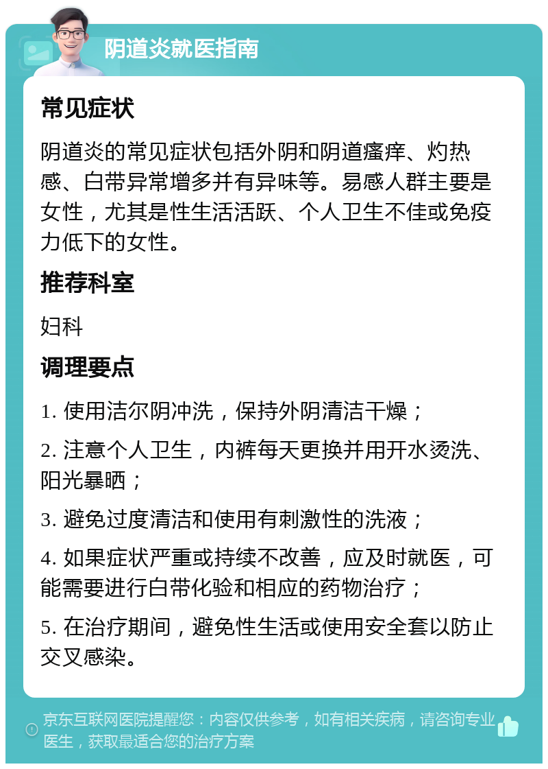 阴道炎就医指南 常见症状 阴道炎的常见症状包括外阴和阴道瘙痒、灼热感、白带异常增多并有异味等。易感人群主要是女性，尤其是性生活活跃、个人卫生不佳或免疫力低下的女性。 推荐科室 妇科 调理要点 1. 使用洁尔阴冲洗，保持外阴清洁干燥； 2. 注意个人卫生，内裤每天更换并用开水烫洗、阳光暴晒； 3. 避免过度清洁和使用有刺激性的洗液； 4. 如果症状严重或持续不改善，应及时就医，可能需要进行白带化验和相应的药物治疗； 5. 在治疗期间，避免性生活或使用安全套以防止交叉感染。