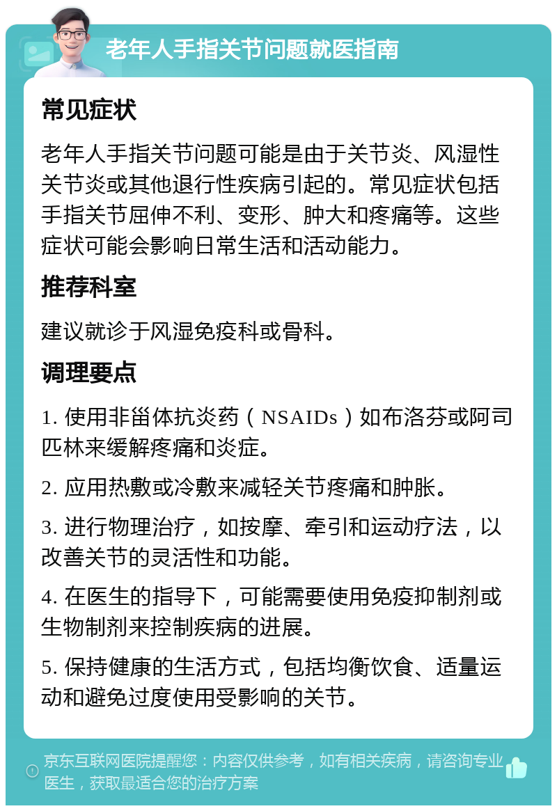 老年人手指关节问题就医指南 常见症状 老年人手指关节问题可能是由于关节炎、风湿性关节炎或其他退行性疾病引起的。常见症状包括手指关节屈伸不利、变形、肿大和疼痛等。这些症状可能会影响日常生活和活动能力。 推荐科室 建议就诊于风湿免疫科或骨科。 调理要点 1. 使用非甾体抗炎药（NSAIDs）如布洛芬或阿司匹林来缓解疼痛和炎症。 2. 应用热敷或冷敷来减轻关节疼痛和肿胀。 3. 进行物理治疗，如按摩、牵引和运动疗法，以改善关节的灵活性和功能。 4. 在医生的指导下，可能需要使用免疫抑制剂或生物制剂来控制疾病的进展。 5. 保持健康的生活方式，包括均衡饮食、适量运动和避免过度使用受影响的关节。