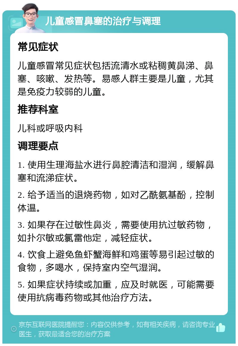 儿童感冒鼻塞的治疗与调理 常见症状 儿童感冒常见症状包括流清水或粘稠黄鼻涕、鼻塞、咳嗽、发热等。易感人群主要是儿童，尤其是免疫力较弱的儿童。 推荐科室 儿科或呼吸内科 调理要点 1. 使用生理海盐水进行鼻腔清洁和湿润，缓解鼻塞和流涕症状。 2. 给予适当的退烧药物，如对乙酰氨基酚，控制体温。 3. 如果存在过敏性鼻炎，需要使用抗过敏药物，如扑尔敏或氯雷他定，减轻症状。 4. 饮食上避免鱼虾蟹海鲜和鸡蛋等易引起过敏的食物，多喝水，保持室内空气湿润。 5. 如果症状持续或加重，应及时就医，可能需要使用抗病毒药物或其他治疗方法。